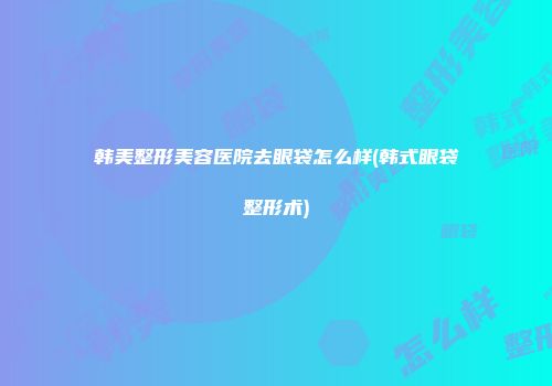 韩美整形美容医院去眼袋怎么样(韩式眼袋整形术)