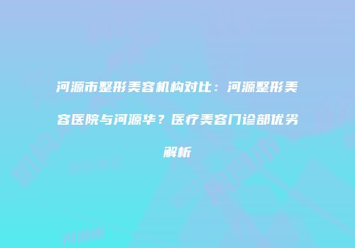河源市整形美容机构对比：河源整形美容医院与河源华？医疗美容门诊部优劣解析