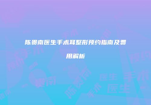 陈贵南医生手术耳整形预约指南及费用解析