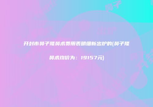 开封市鼻子隆鼻术费用表明细新出炉的(鼻子隆鼻术均价为：19157元)