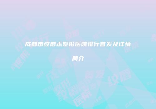 成都市纹唇术整形医院排行首发及详情简介