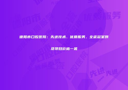 德阳市口腔医院：先进技术、优质服务，全瓷冠案例及项目价格一览