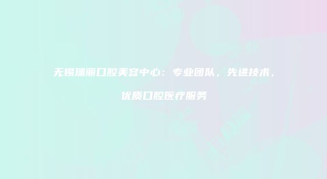 无锡瑞丽口腔美容中心：专业团队，先进技术，优质口腔医疗服务