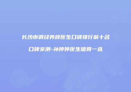长沙市调经养颜医生口碑排行前十名口碑亲测-孙婷婷医生值得一选