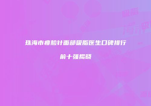 珠海市瘦脸针面部吸脂医生口碑排行前十强揭晓