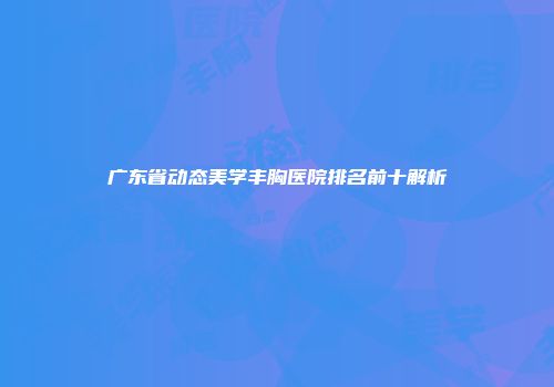 广东省动态美学丰胸医院排名前十解析