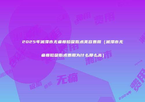 2025年湘潭市无痛瘦脸吸脂术美容费用（湘潭市无痛瘦脸吸脂术费用为什么那么高）
