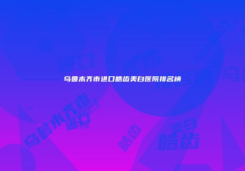 乌鲁木齐市进口皓齿美白医院排名榜