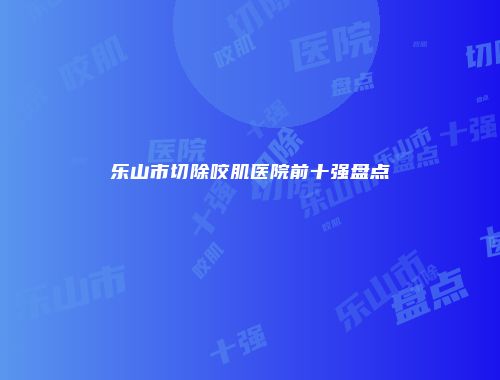 乐山市切除咬肌医院前十强盘点
