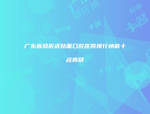 广东省隐形瓷贴面口腔医院排行榜前十名揭晓