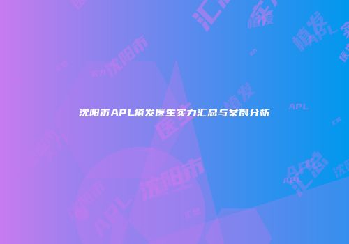 沈阳市APL植发医生实力汇总与案例分析