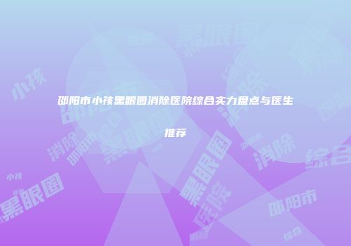邵阳市小孩黑眼圈消除医院综合实力盘点与医生推荐