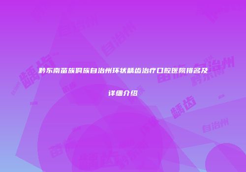 黔东南苗族侗族自治州环状龋齿治疗口腔医院排名及详细介绍