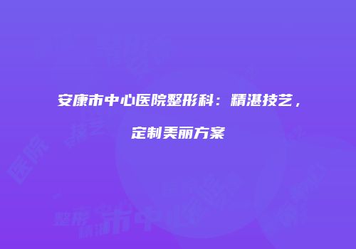 安康市中心医院整形科：精湛技艺，定制美丽方案