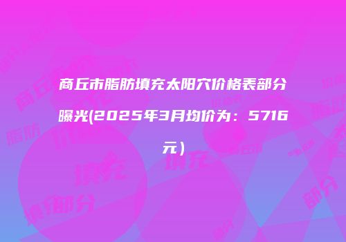 商丘市脂肪填充太阳穴价格表部分曝光(2025年3月均价为：5716元）