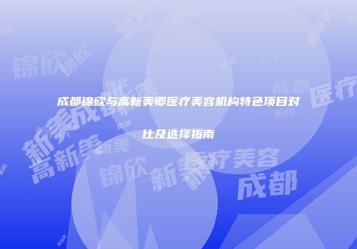 成都锦欣与高新美卿医疗美容机构特色项目对比及选择指南