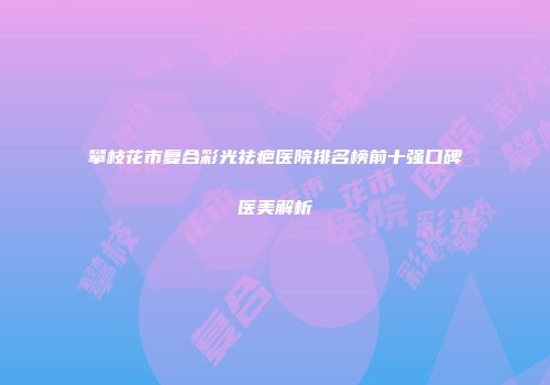 攀枝花市复合彩光祛疤医院排名榜前十强口碑医美解析
