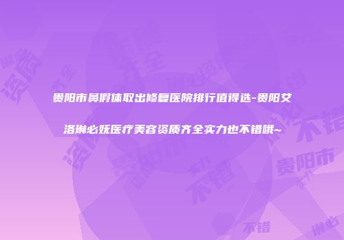 贵阳市鼻假体取出修复医院排行值得选-贵阳艾洛琳必妩医疗美容资质齐全实力也不错哦~