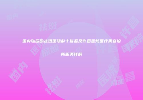 国内玻尿酸祛斑医院前十排名及许昌星梵医疗美容诊所服务详解