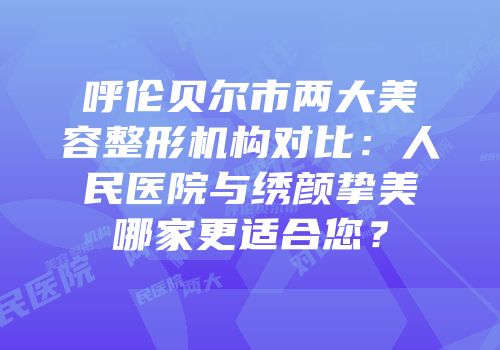 呼伦贝尔市两大美容整形机构对比：人民医院与绣颜挚美哪家更适合您？