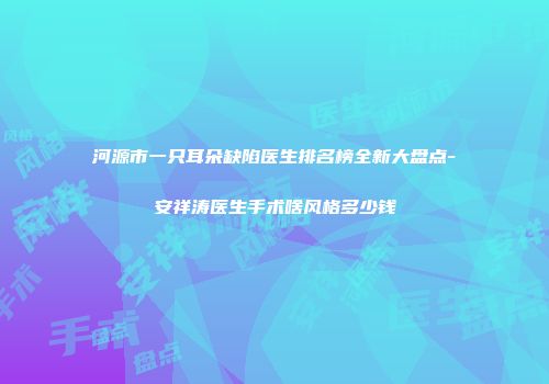 河源市一只耳朵缺陷医生排名榜全新大盘点-安祥涛医生手术啥风格多少钱