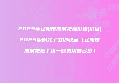 2025年辽阳市放射祛疤价格(价目)2025版曝光了立即收藏（辽阳市放射祛疤手术一般费用要多少）