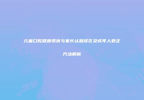 儿童口腔健康现状与家长认知误区及成年人矫正方法解析