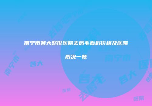 南宁市各大整形医院去唇毛看科价格及医院概况一览