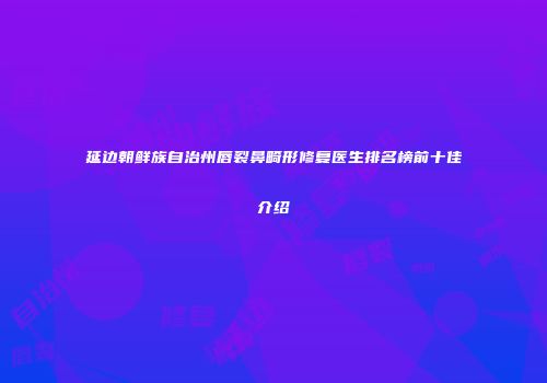 延边朝鲜族自治州唇裂鼻畸形修复医生排名榜前十佳介绍
