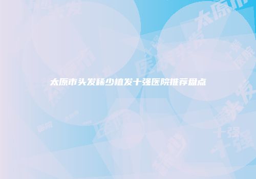 太原市头发稀少植发十强医院推荐盘点