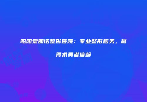 昭阳爱丽诺整形医院：专业整形服务，赢得求美者信赖