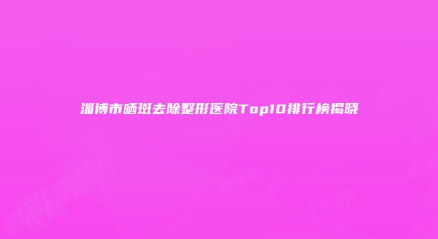 淄博市晒斑去除整形医院Top10排行榜揭晓