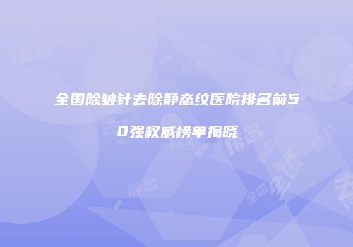 全国除皱针去除静态纹医院排名前50强权威榜单揭晓