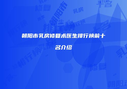 朝阳市乳房修复术医生排行榜前十名介绍