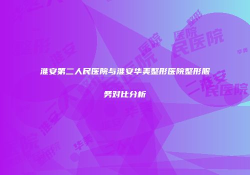 淮安第二人民医院与淮安华美整形医院整形服务对比分析