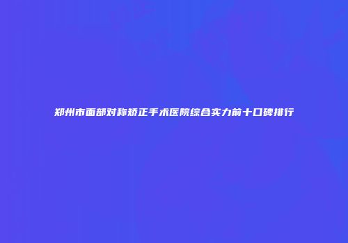 郑州市面部对称矫正手术医院综合实力前十口碑排行