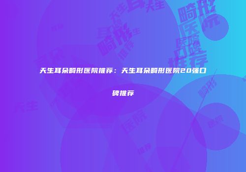 天生耳朵畸形医院推荐：天生耳朵畸形医院20强口碑推荐