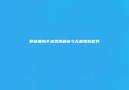 聊城隆胸手术费用解析与无痕隆胸优势