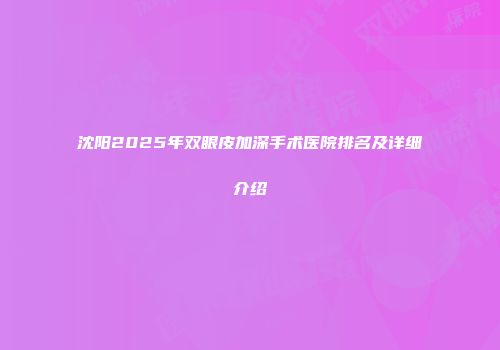 沈阳2025年双眼皮加深手术医院排名及详细介绍