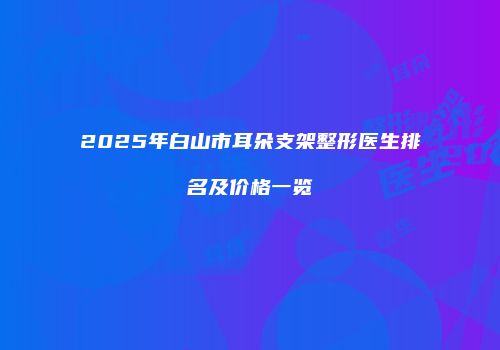 2025年白山市耳朵支架整形医生排名及价格一览