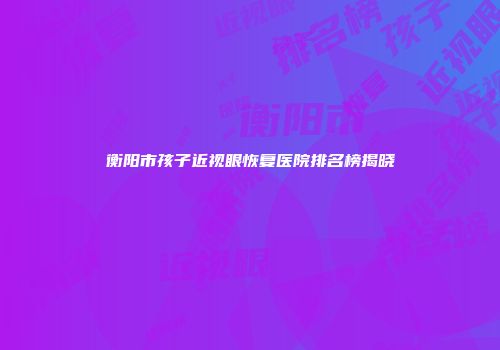 衡阳市孩子近视眼恢复医院排名榜揭晓