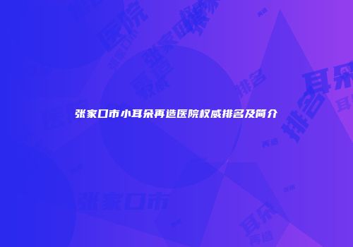 张家口市小耳朵再造医院权威排名及简介