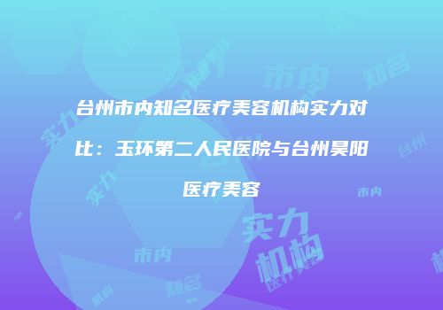 台州市内知名医疗美容机构实力对比：玉环第二人民医院与台州昊阳医疗美容