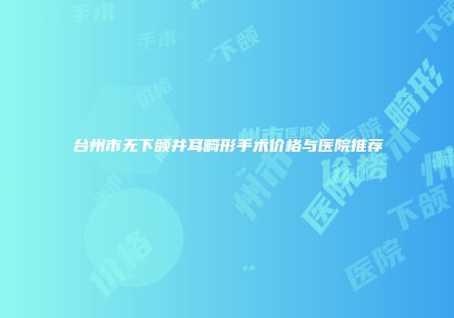 台州市无下颌并耳畸形手术价格与医院推荐