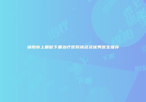 绵阳市上眼睑下垂治疗医院排名及优秀医生推荐
