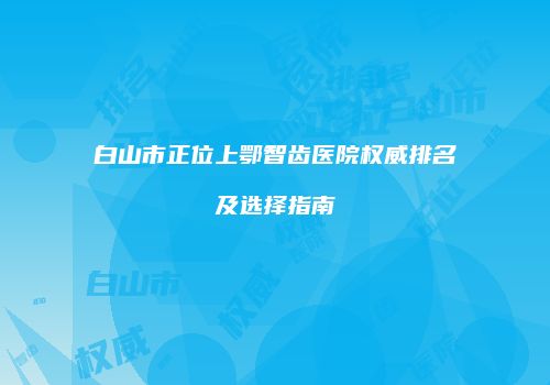 白山市正位上鄂智齿医院权威排名及选择指南