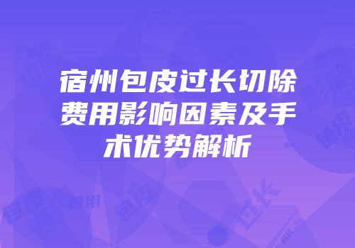 宿州包皮过长切除费用影响因素及手术优势解析