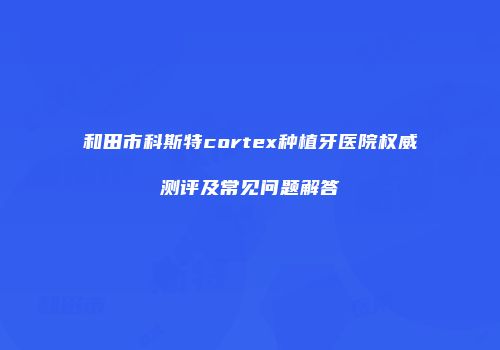 和田市科斯特cortex种植牙医院权威测评及常见问题解答