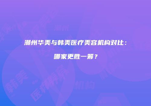 潮州华美与韩美医疗美容机构对比：哪家更胜一筹？