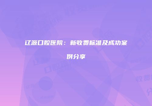 辽源口腔医院：新收费标准及成功案例分享